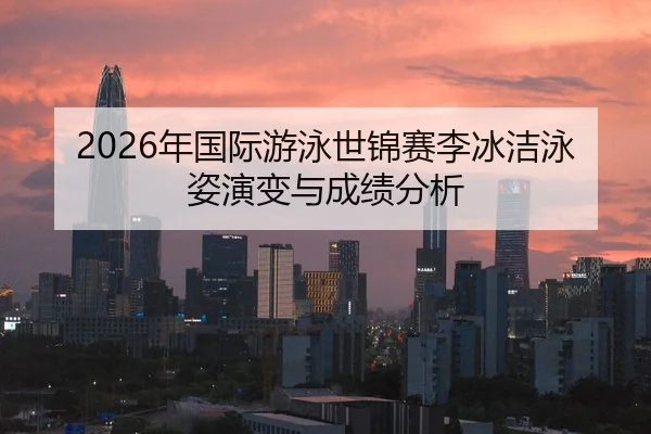 2026年国际游泳世锦赛李冰洁泳姿演变与成绩分析（Leyu）