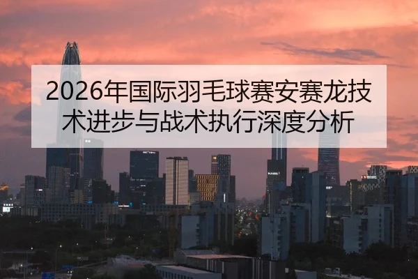 2026年国际羽毛球赛安赛龙技术进步与战术执行深度分析（Leyu）