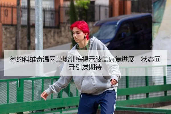 德约科维奇温网草地训练揭示膝盖康复进展，状态回升引发期待