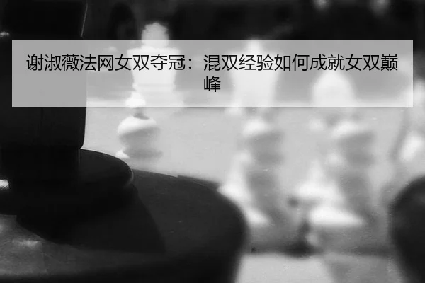 谢淑薇法网女双夺冠：混双经验如何成就女双巅峰