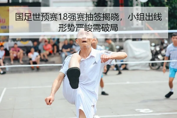 国足世预赛18强赛抽签揭晓，小组出线形势严峻需破局