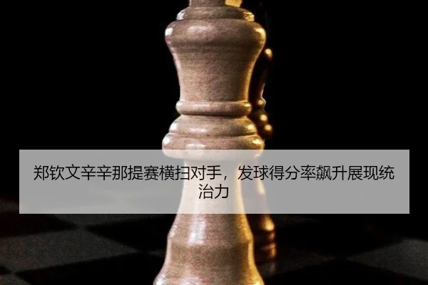 郑钦文辛辛那提赛横扫对手，发球得分率飙升展现统治力